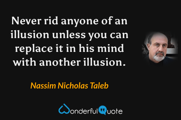 Never rid anyone of an illusion unless you can replace it in his mind with another illusion. - Nassim Nicholas Taleb quote.