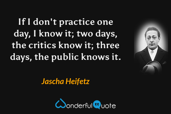 If I don't practice one day, I know it; two days, the critics know it; three days, the public knows it. - Jascha Heifetz quote.