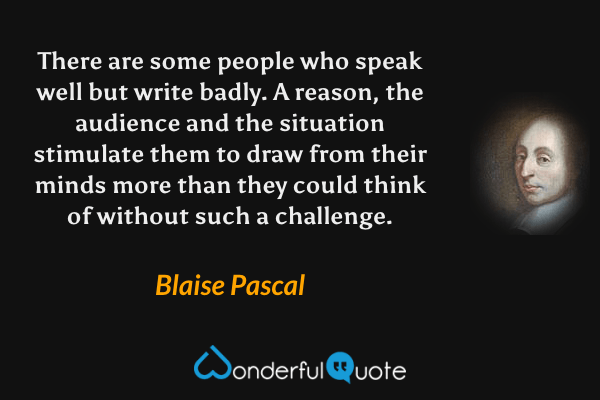 There are some people who speak well but write badly. A reason, the audience and the situation stimulate them to draw from their minds more than they could think of without such a challenge. - Blaise Pascal quote.