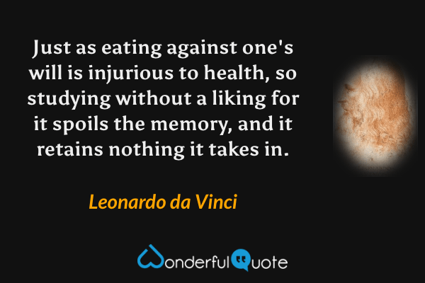 Just as eating against one's will is injurious to health, so studying without a liking for it spoils the memory, and it retains nothing it takes in. - Leonardo da Vinci quote.