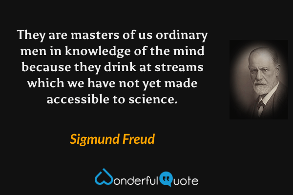They are masters of us ordinary men in knowledge of the mind because they drink at streams which we have not yet made accessible to science. - Sigmund Freud quote.
