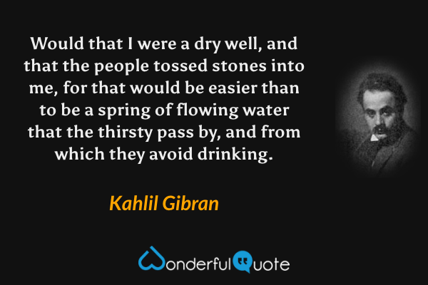 Would that I were a dry well, and that the people tossed stones into me, for that would be easier than to be a spring of flowing water that the thirsty pass by, and from which they avoid drinking. - Kahlil Gibran quote.