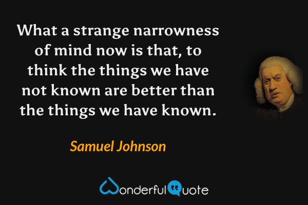 What a strange narrowness of mind now is that, to think the things we have not known are better than the things we have known. - Samuel Johnson quote.