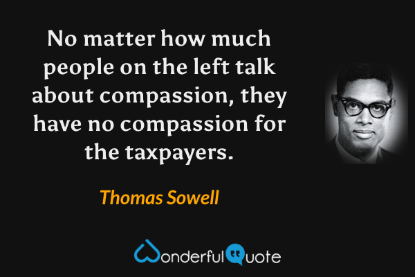 No matter how much people on the left talk about compassion, they have no compassion for the taxpayers. - Thomas Sowell quote.