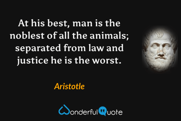At his best, man is the noblest of all the animals; separated from law and justice he is the worst. - Aristotle quote.