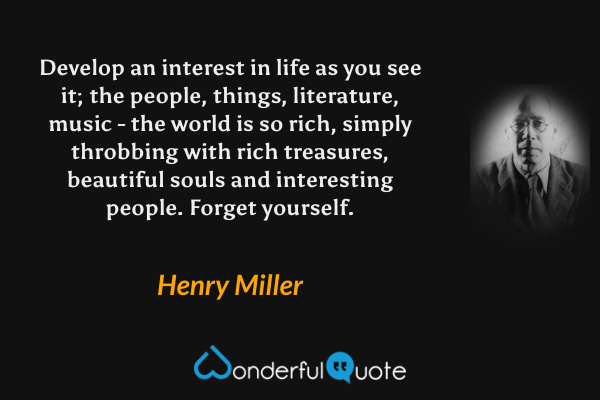 Develop an interest in life as you see it; the people, things, literature, music - the world is so rich, simply throbbing with rich treasures, beautiful souls and interesting people. Forget yourself. - Henry Miller quote.