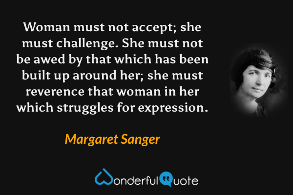 Woman must not accept; she must challenge. She must not be awed by that which has been built up around her; she must reverence that woman in her which struggles for expression. - Margaret Sanger quote.