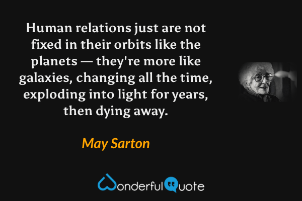 Human relations just are not fixed in their orbits like the planets — they're more like galaxies, changing all the time, exploding into light for years, then dying away. - May Sarton quote.