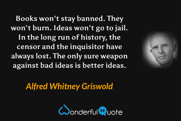 Books won't stay banned. They won't burn. Ideas won't go to jail. In the long run of history, the censor and the inquisitor have always lost. The only sure weapon against bad ideas is better ideas. - Alfred Whitney Griswold quote.