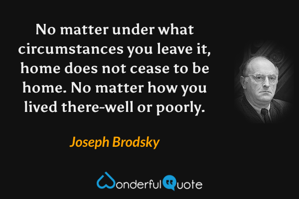 No matter under what circumstances you leave it, home does not cease to be home. No matter how you lived there-well or poorly. - Joseph Brodsky quote.