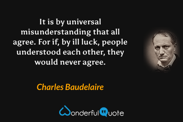 It is by universal misunderstanding that all agree.  For if, by ill luck, people understood each other, they would never agree. - Charles Baudelaire quote.