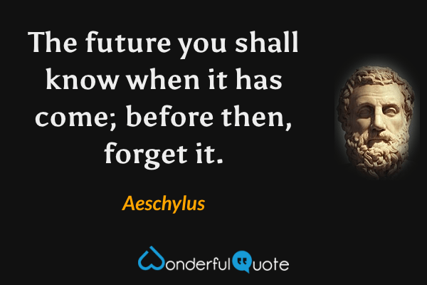 The future you shall know when it has come; before then, forget it. - Aeschylus quote.