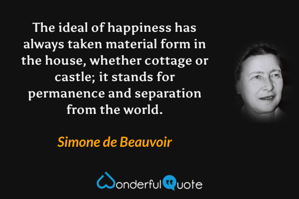 The ideal of happiness has always taken material form in the house, whether cottage or castle; it stands for permanence and separation from the world. - Simone de Beauvoir quote.