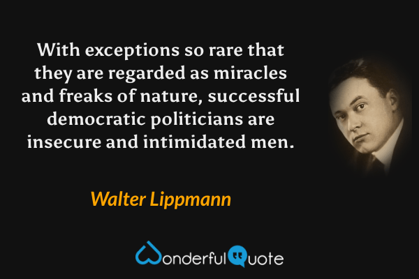 With exceptions so rare that they are regarded as miracles and freaks of nature, successful democratic politicians are insecure and intimidated men. - Walter Lippmann quote.