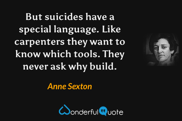 But suicides have a special language.
Like carpenters they want to know which tools.
They never ask why build. - Anne Sexton quote.