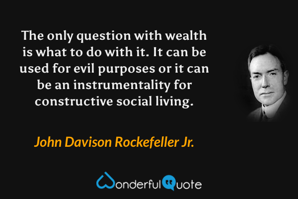 The only question with wealth is what to do with it. It can be used for evil purposes or it can be an instrumentality for constructive social living. - John Davison Rockefeller Jr. quote.