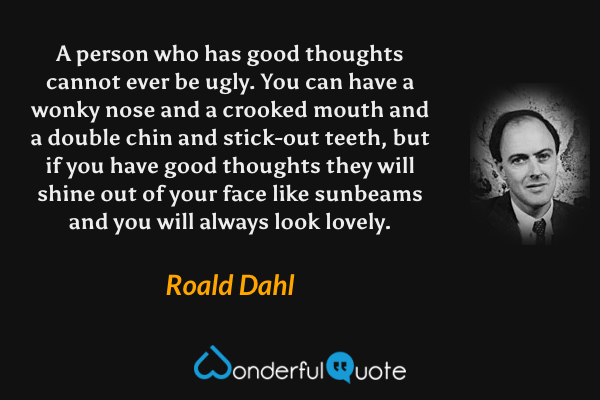 A person who has good thoughts cannot ever be ugly. You can have a wonky nose and a crooked mouth and a double chin and stick-out teeth, but if you have good thoughts they will shine out of your face like sunbeams and you will always look lovely. - Roald Dahl quote.