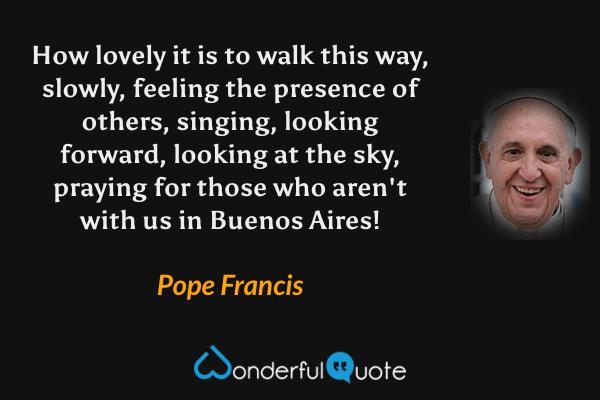 How lovely it is to walk this way, slowly, feeling the presence of others, singing, looking forward, looking at the sky, praying for those who aren't with us in Buenos Aires! - Pope Francis quote.