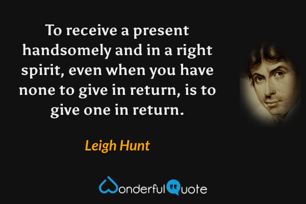To receive a present handsomely and in a right spirit, even when you have none to give in return, is to give one in return. - Leigh Hunt quote.