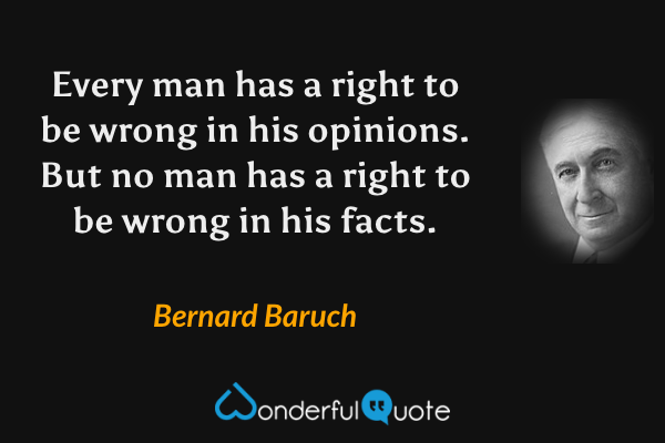 Every man has a right to be wrong in his opinions. But no man has a right to be wrong in his facts. - Bernard Baruch quote.