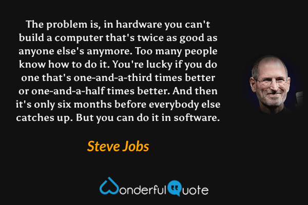 The problem is, in hardware you can't build a computer that's twice as good as anyone else's anymore. Too many people know how to do it. You're lucky if you do one that's one-and-a-third times better or one-and-a-half times better. And then it's only six months before everybody else catches up. But you can do it in software. - Steve Jobs quote.
