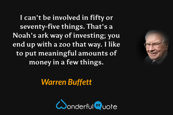 I can't be involved in fifty or seventy-five things. That's a Noah's ark way of investing; you end up with a zoo that way. I like to put meaningful amounts of money in a few things. - Warren Buffett quote.