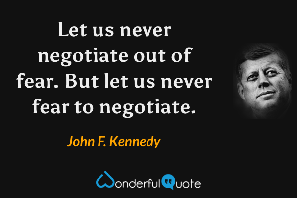 Let us never negotiate out of fear. But let us never fear to negotiate. - John F. Kennedy quote.