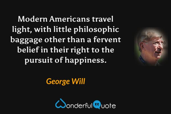 Modern Americans travel light, with little philosophic baggage other than a fervent belief in their right to the pursuit of happiness. - George Will quote.
