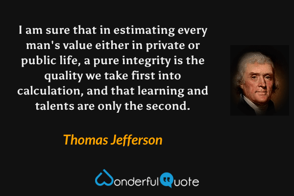 I am sure that in estimating every man's value either in private or public life, a pure integrity is the quality we take first into calculation, and that learning and talents are only the second. - Thomas Jefferson quote.