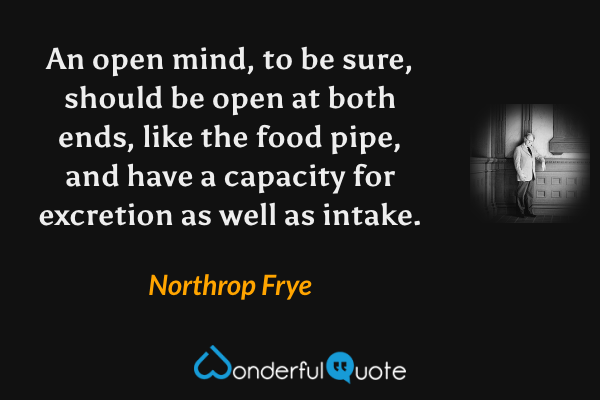 An open mind, to be sure, should be open at both ends, like the food pipe, and have a capacity for excretion as well as intake. - Northrop Frye quote.