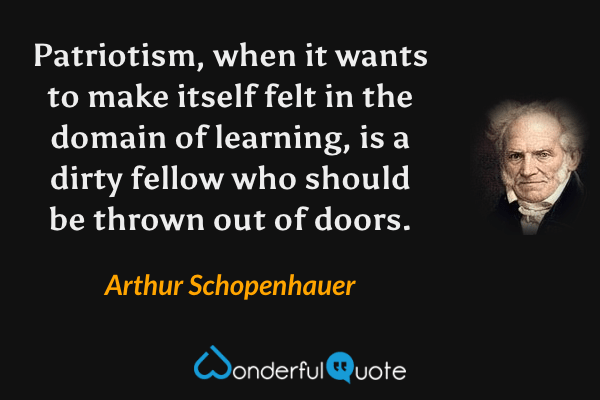 Patriotism, when it wants to make itself felt in the domain of learning, is a dirty fellow who should be thrown out of doors. - Arthur Schopenhauer quote.