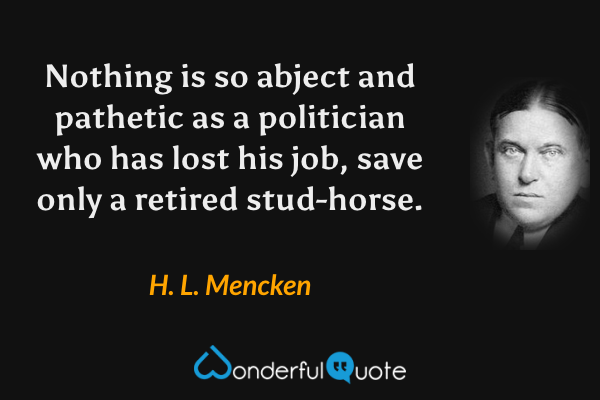 Nothing is so abject and pathetic as a politician who has lost his job, save only a retired stud-horse. - H. L. Mencken quote.