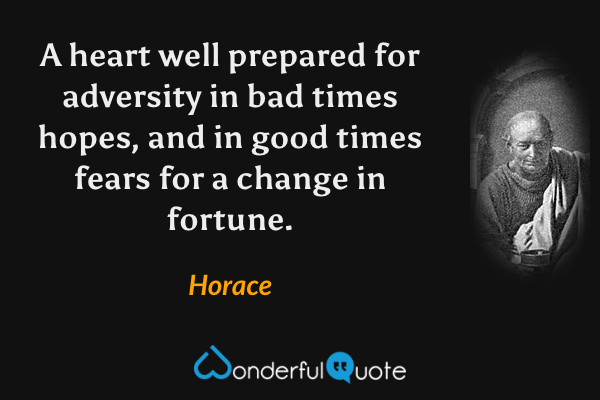 A heart well prepared for adversity in bad times hopes, and in good times fears for a change in fortune. - Horace quote.