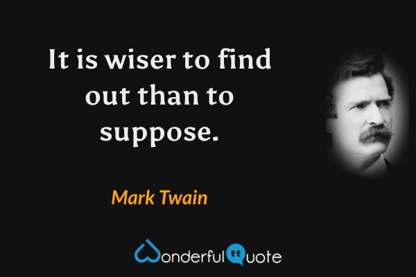 It is wiser to find out than to suppose. - Mark Twain quote.