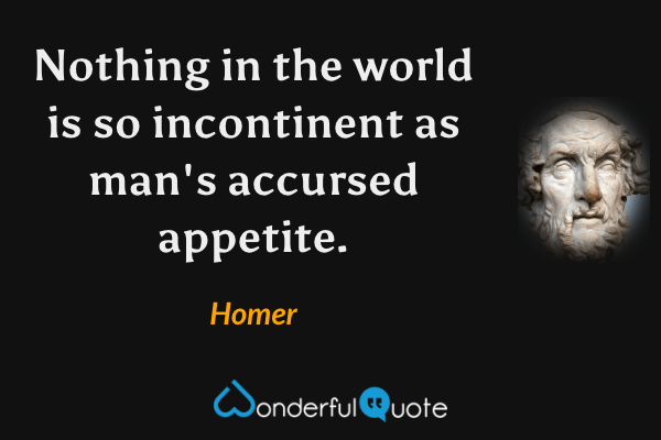Nothing in the world is so incontinent as man's accursed appetite. - Homer quote.