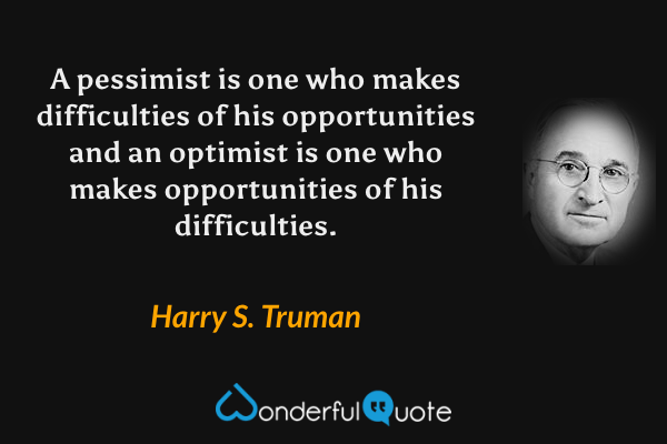 A pessimist is one who makes difficulties of his opportunities and an optimist is one who makes opportunities of his difficulties. - Harry S. Truman quote.