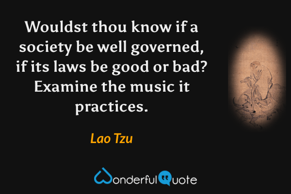 Wouldst thou know if a society be well governed, if its laws be good or bad? Examine the music it practices. - Lao Tzu quote.