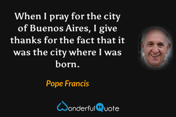 When I pray for the city of Buenos Aires, I give thanks for the fact that it was the city where I was born. - Pope Francis quote.