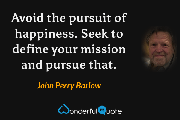 Avoid the pursuit of happiness. Seek to define your mission and pursue that. - John Perry Barlow quote.