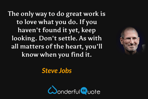The only way to do great work is to love what you do.  If you haven't found it yet, keep looking. Don't settle. As with all matters of the heart, you'll know when you find it. - Steve Jobs quote.
