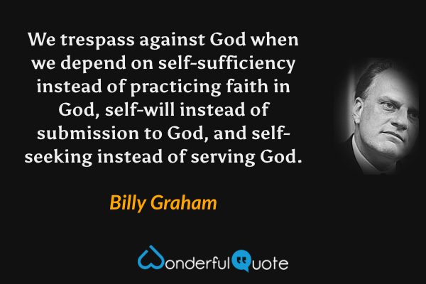 We trespass against God when we depend on self-sufficiency instead of practicing faith in God, self-will instead of submission to God, and self-seeking instead of serving God. - Billy Graham quote.