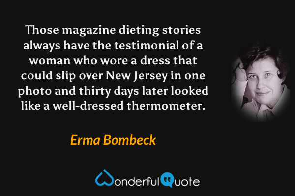 Those magazine dieting stories always have the testimonial of a woman who wore a dress that could slip over New Jersey in one photo and thirty days later looked like a well-dressed thermometer. - Erma Bombeck quote.