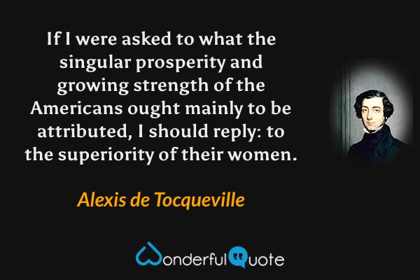 If I were asked to what the singular prosperity and growing strength of the Americans ought mainly to be attributed, I should reply: to the superiority of their women. - Alexis de Tocqueville quote.