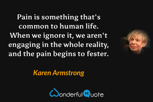 Pain is something that's common to human life.  When we ignore it, we aren't engaging in the whole reality, and the pain begins to fester. - Karen Armstrong quote.