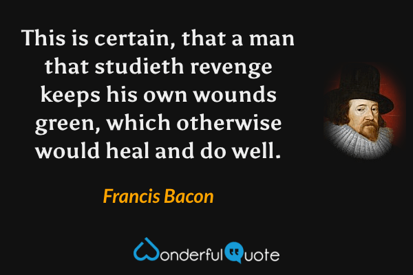 This is certain, that a man that studieth revenge keeps his own wounds green, which otherwise would heal and do well. - Francis Bacon quote.
