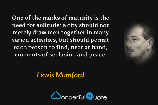 One of the marks of maturity is the need for solitude: a city should not merely draw men together in many varied activities, but should permit each person to find, near at hand, moments of seclusion and peace. - Lewis Mumford quote.