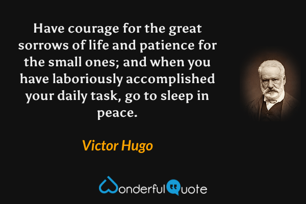 Have courage for the great sorrows of life and patience for the small ones; and when you have laboriously accomplished your daily task, go to sleep in peace. - Victor Hugo quote.