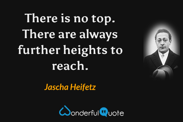 There is no top. There are always further heights to reach. - Jascha Heifetz quote.