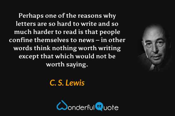 Perhaps one of the reasons why letters are so hard to write and so much harder to read is that people confine themselves to news – in other words think nothing worth writing except that which would not be worth saying. - C. S. Lewis quote.