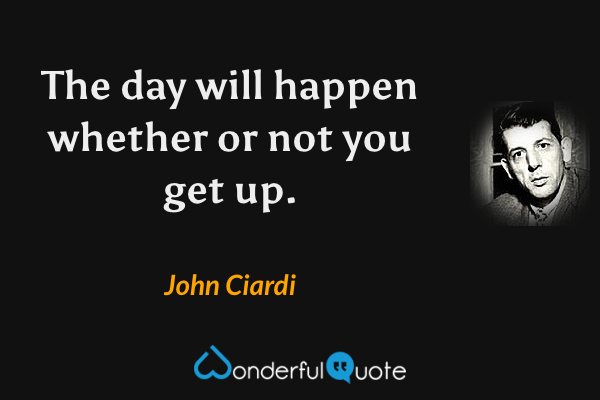 The day will happen whether or not you get up. - John Ciardi quote.